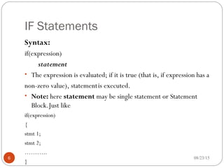 IF Statements
Syntax:
if(expression)
statement
• The expression is evaluated; if it is true (that is, if expression has a
non-zero value), statementis executed.
• Note: here statement may be single statement or Statement
Block.Just like
if(expression)
{
stmt 1;
stmt 2;
………..
}
6 08/23/15
 