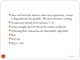 Since an if tests the numeric value of an expression, certain
coding shortcuts are possible. The most obvious is writing
if (expression) instead of if (expression != 0)
in last example if(a%2!=0) can be written as if(a%2)
Following three statements are functionally equevalent
if(x)
if(x!=0)
if(!(x==0))
9 08/23/15
 