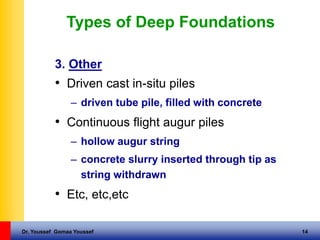 Dr. Youssef Gomaa Youssef 14
Types of Deep Foundations
3. Other
• Driven cast in-situ piles
– driven tube pile, filled with concrete
• Continuous flight augur piles
– hollow augur string
– concrete slurry inserted through tip as
string withdrawn
• Etc, etc,etc
 