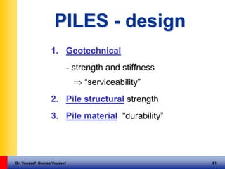 Dr. Youssef Gomaa Youssef 21
PILES - design
1. Geotechnical
- strength and stiffness
 “serviceability”
2. Pile structural strength
3. Pile material “durability”
 