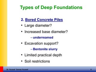 Dr. Youssef Gomaa Youssef 9
Types of Deep Foundations
2. Bored Concrete Piles
• Large diameter?
• Increased base diameter?
– underreamed
• Excavation support?
– Bentonite slurry
• Limited practical depth
• Soil restrictions
 