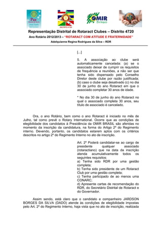 Representação Distrital de Rotaract Clubes – Distrito 4720
   Ano Rotário 2012/2013 – “ROTARACT COM ATITUDE E FRATERNIDADE”
                   Adelquianne Regina Rodrigues da Silva – RDR


                                     [...]

                                     5. A associação ao clube será
                                     automaticamente cancelada: (a) se o
                                     associado deixar de cumprir os requisitos
                                     de frequência a reuniões, a não ser que
                                     tenha sido dispensado pelo Conselho
                                     Diretor deste clube por razão justificada;
                                     (b) caso o clube seja desativado (c) no dia
                                     30 de junho do ano Rotaract em que o
                                     associado completar 30 anos de idade.

                                     * No dia 30 de junho do ano Rotaract no
                                     qual o associado completa 30 anos, seu
                                     título de associado é cancelado.


       Ora, o ano Rotário, bem como o ano Rotaract é iniciado no mês de
Julho, tal como prevê o Rotary International. Ocorre que as condições de
elegibilidade dos candidatos à Presidência da OMIR BRASIL são aferidas no
momento da inscrição da candidatura, na forma do Artigo 2º do Regimento
interno. Devendo, portanto, os candidatos estarem aptos com os critérios
descritos no artigo 2º do Regimento Interno no ato de inscrição.

                                     Art. 2º Poderá candidatar-se ao cargo de
                                     presidente       qualquer       associado
                                     (rotaractiano) que na data da inscrição
                                     atenda acumulativamente todos os
                                     seguintes requisitos:
                                     a) Tenha sido RDR por uma gestão
                                     completa;
                                     b) Tenha sido presidente de um Rotaract
                                     Club por uma gestão completa;
                                     c) Tenha participado de ao menos uma
                                     CONARC;
                                     d) Apresente cartas de recomendação do
                                     RDR, do Secretário Distrital de Rotaract e
                                     do Governador.

      Assim sendo, está claro que o candidato e companheiro JARDSON
BORGES DA SILVA (DADO) atende às condições de elegibilidade impostas
pelo Art. 2º do Regimento Interno, haja vista que no ato de inscrição, realizada
 
