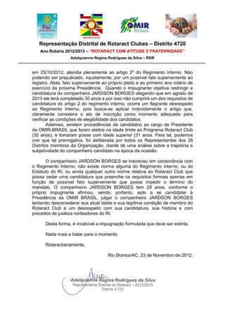 Representação Distrital de Rotaract Clubes – Distrito 4720
    Ano Rotário 2012/2013 – “ROTARACT COM ATITUDE E FRATERNIDADE”
                   Adelquianne Regina Rodrigues da Silva – RDR


em 25/10/2012, atendia plenamente ao artigo 2º do Regimento Interno. Não
podendo ser prejudicado, injustamente, por um possível fato superveniente ao
registro. Aliás, fato superveniente ao próprio pleito e ao primeiro ano rotário de
exercício da próxima Presidência. Quando o impugnante objetiva restringir a
candidatura do companheiro JARDSON BORGES alegando que em agosto de
2013 ele terá completado 30 anos e por isso não cumprirá um dos requisitos de
candidatura do artigo 2 do regimento interno, ocorre um flagrante desrespeito
ao Regimento Interno, pois busca-se aplicar indevidamente o artigo que,
claramente considera o ato de inscrição como momento adequado para
verificar as condições de elegibilidade dos candidatos.
        Ademais, existem procedências de candidatos ao cargo de Presidente
da OMIR-BRASIL que foram eleitos na idade limite ao Programa Rotaract Club
(30 anos), e tomaram posse com idade superior (31 anos. Para tal, podemos
crer que tal prerrogativa, foi deliberada por todos os Representantes dos 38
Distritos membros da Organização, diante de uma análise sobre a trajetória e
subjetividade do companheiro candidato na época da ocasião.

       O companheiro JARDSON BORGES se inscreveu em consonância com
o Regimento Interno, não existe norma alguma do Regimento interno, ou do
Estatuto do RI, ou ainda qualquer outra norma relativa ao Rotaract Club que
possa vedar uma candidatura que preenche os requisitos formais apenas em
função de possível fato superveniente que possa impedir o término do
mandato. O companheiro JARDSON BORGES tem 29 anos, conforme o
próprio impugnante afirmou, sendo, portanto, apto a se candidatar à
Presidência da OMIR BRASIL, julgar o companheiro JARDSON BORGES
tentando desconsiderar sua atual idade e sua legítima condição de membro do
Rotaract Club é um desrespeito com sua candidatura, sua história e com
preceitos de justeza norteadores do RI.

      Desta forma, é incabível a impugnação formulada que deve ser extinta.

      Nada mais a tratar para o momento.

      Rotaractianamente,

                                      Rio Branco/AC, 23 de Novembro de 2012;
 