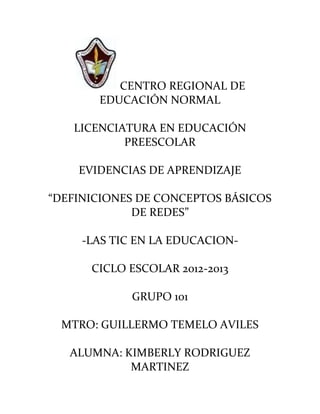 CENTRO REGIONAL DE
       EDUCACIÓN NORMAL

   LICENCIATURA EN EDUCACIÓN
           PREESCOLAR

    EVIDENCIAS DE APRENDIZAJE

“DEFINICIONES DE CONCEPTOS BÁSICOS
             DE REDES”

     -LAS TIC EN LA EDUCACION-

      CICLO ESCOLAR 2012-2013

             GRUPO 101

 MTRO: GUILLERMO TEMELO AVILES

   ALUMNA: KIMBERLY RODRIGUEZ
            MARTINEZ
 