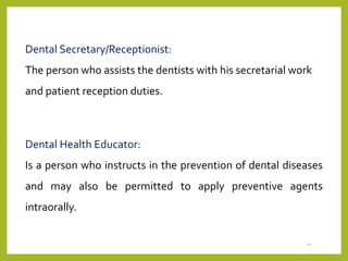 Dental Secretary/Receptionist:
The person who assists the dentists with his secretarial work
and patient reception duties.
Dental Health Educator:
Is a person who instructs in the prevention of dental diseases
and may also be permitted to apply preventive agents
intraorally.
10
 
