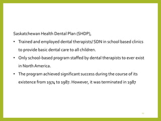 Saskatchewan Health Dental Plan (SHDP),
• Trained and employed dental therapists/ SDN in school based clinics
to provide basic dental care to all children.
• Only school-based program staffed by dental therapists to ever exist
in North America.
• The program achieved significant success during the course of its
existence from 1974 to 1987. However, it was terminated in 1987
12
 