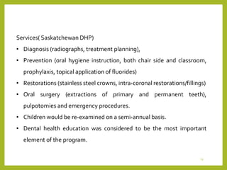 Services( Saskatchewan DHP)
• Diagnosis (radiographs, treatment planning),
• Prevention (oral hygiene instruction, both chair side and classroom,
prophylaxis, topical application of fluorides)
• Restorations (stainless steel crowns, intra-coronal restorations/fillings)
• Oral surgery (extractions of primary and permanent teeth),
pulpotomies and emergency procedures.
• Children would be re-examined on a semi-annual basis.
• Dental health education was considered to be the most important
element of the program.
13
 