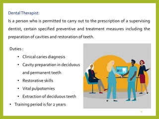 DentalTherapist:
Is a person who is permitted to carry out to the prescription of a supervising
dentist, certain specified preventive and treatment measures including the
preparation of cavities and restoration of teeth.
Duties :
• Clinical caries diagnosis
• Cavity preparation in deciduous
and permanent teeth
• Restorative skills
• Vital pulpotomies
• Extraction of deciduous teeth
• Training period is for 2 years
15
 