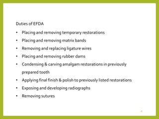• Placing and removing temporary restorations
• Placing and removing matrix bands
• Removing and replacing ligature wires
• Placing and removing rubber dams
• Condensing & carving amalgam restorations in previously
prepared tooth
• Applying final finish & polish to previously listed restorations
• Exposing and developing radiographs
• Removing sutures
Duties of EFDA
18
 