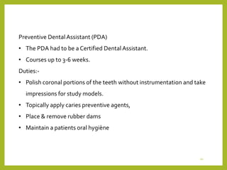 Preventive DentalAssistant (PDA)
• The PDA had to be a Certified Dental Assistant.
• Courses up to 3-6 weeks.
Duties:-
• Polish coronal portions of the teeth without instrumentation and take
impressions for study models.
• Topically apply caries preventive agents,
• Place & remove rubber dams
• Maintain a patients oral hygiène
20
 