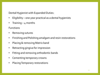 Dental Hygienist with Expanded Duties:
• Eligibility – one year practical as a dental hygienists
• Training – 4 months
Functions
• Removing sutures
• Finishing and Polishing amalgam and resin restorations
• Placing & removing Matrix band
• Retracting gingiva for impression
• Fitting and removing orthodontic bands
• Cementing temporary crowns
• PlacingTemporary restorations
21
 