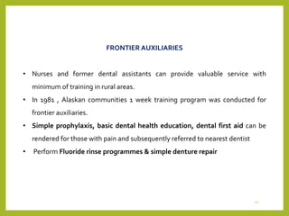 FRONTIER AUXILIARIES
• Nurses and former dental assistants can provide valuable service with
minimum of training in rural areas.
• In 1981 , Alaskan communities 1 week training program was conducted for
frontier auxiliaries.
• Simple prophylaxis, basic dental health education, dental first aid can be
rendered for those with pain and subsequently referred to nearest dentist
• Perform Fluoride rinse programmes & simple denture repair
22
 