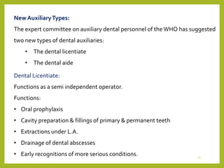 NewAuxiliaryTypes:
The expert committee on auxiliary dental personnel of the WHO has suggested
two new types of dental auxiliaries:
• The dental licentiate
• The dental aide
Dental Licentiate:
Functions as a semi independent operator.
Functions:
• Oral prophylaxis
• Cavity preparation & fillings of primary & permanent teeth
• Extractions under L.A.
• Drainage of dental abscesses
• Early recognitions of more serious conditions. 23
 