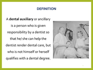 A dental auxiliary or ancillary
is a person who is given
responsibility by a dentist so
that he/ she can help the
dentist render dental care, but
who is not himself or herself
qualifies with a dental degree.
DEFINITION
3
 
