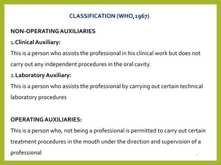 NON-OPERATINGAUXILIARIES
1.ClinicalAuxiliary:
This is a person who assists the professional in his clinical work but does not
carry out any independent procedures in the oral cavity.
2.Laboratory Auxiliary:
This is a person who assists the professional by carrying out certain technical
laboratory procedures
OPERATINGAUXILIARIES:
This is a person who, not being a professional is permitted to carry out certain
treatment procedures in the mouth under the direction and supervision of a
professional
CLASSIFICATION (WHO,1967)
4
 
