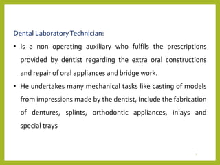 Dental LaboratoryTechnician:
• Is a non operating auxiliary who fulfils the prescriptions
provided by dentist regarding the extra oral constructions
and repair of oral appliances and bridge work.
• He undertakes many mechanical tasks like casting of models
from impressions made by the dentist, Include the fabrication
of dentures, splints, orthodontic appliances, inlays and
special trays
7
 
