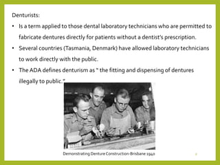 Denturists:
• Is a term applied to those dental laboratory technicians who are permitted to
fabricate dentures directly for patients without a dentist’s prescription.
• Several countries (Tasmania, Denmark) have allowed laboratory technicians
to work directly with the public.
• The ADA defines denturism as “ the fitting and dispensing of dentures
illegally to public.”
Demonstrating DentureConstruction-Brisbane 1940 8
 