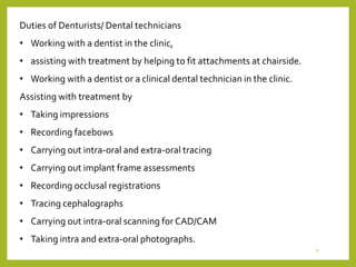 Duties of Denturists/ Dental technicians
• Working with a dentist in the clinic,
• assisting with treatment by helping to fit attachments at chairside.
• Working with a dentist or a clinical dental technician in the clinic.
Assisting with treatment by
• Taking impressions
• Recording facebows
• Carrying out intra-oral and extra-oral tracing
• Carrying out implant frame assessments
• Recording occlusal registrations
• Tracing cephalographs
• Carrying out intra-oral scanning for CAD/CAM
• Taking intra and extra-oral photographs.
9
 