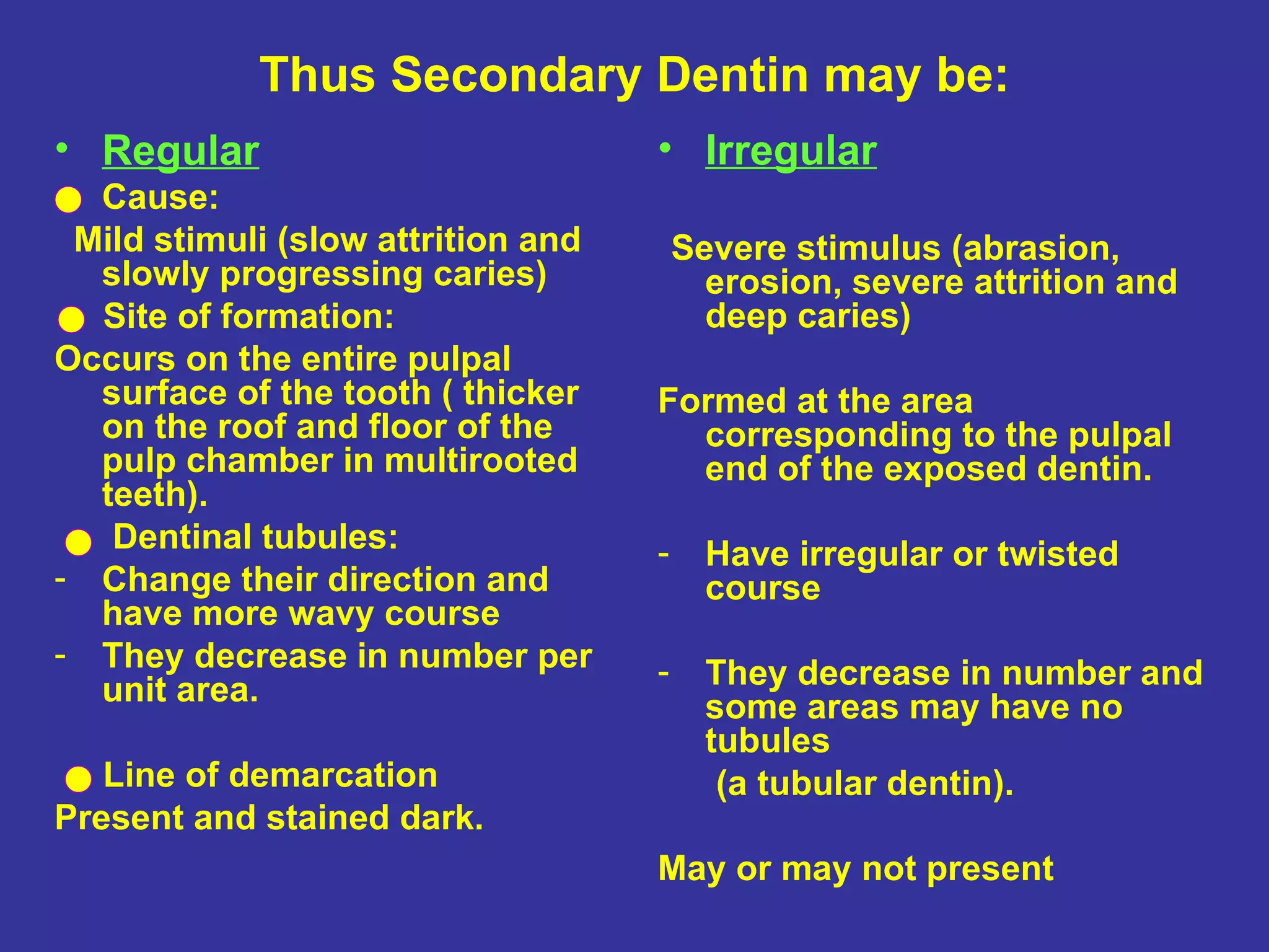 Thus Secondary Dentin may be:
• Regular                           • Irregular
• Cause:
 Mild stimuli (slow attrition and       Severe stimulus (abrasion,
  slowly progressing caries)              erosion, severe attrition and
  Site of formation:                      deep caries)
Occurs on the entire pulpal
  surface of the tooth ( thicker    Formed at the area
  on the roof and floor of the        corresponding to the pulpal
  pulp chamber in multirooted         end of the exposed dentin.
  teeth).
   Dentinal tubules:                -     Have irregular or twisted
- Change their direction and              course
  have more wavy course
- They decrease in number per       -
  unit area.                              They decrease in number and
                                          some areas may have no
                                          tubules
   Line of demarcation                     (a tubular dentin).
Present and stained dark.
                                    May or may not present
 