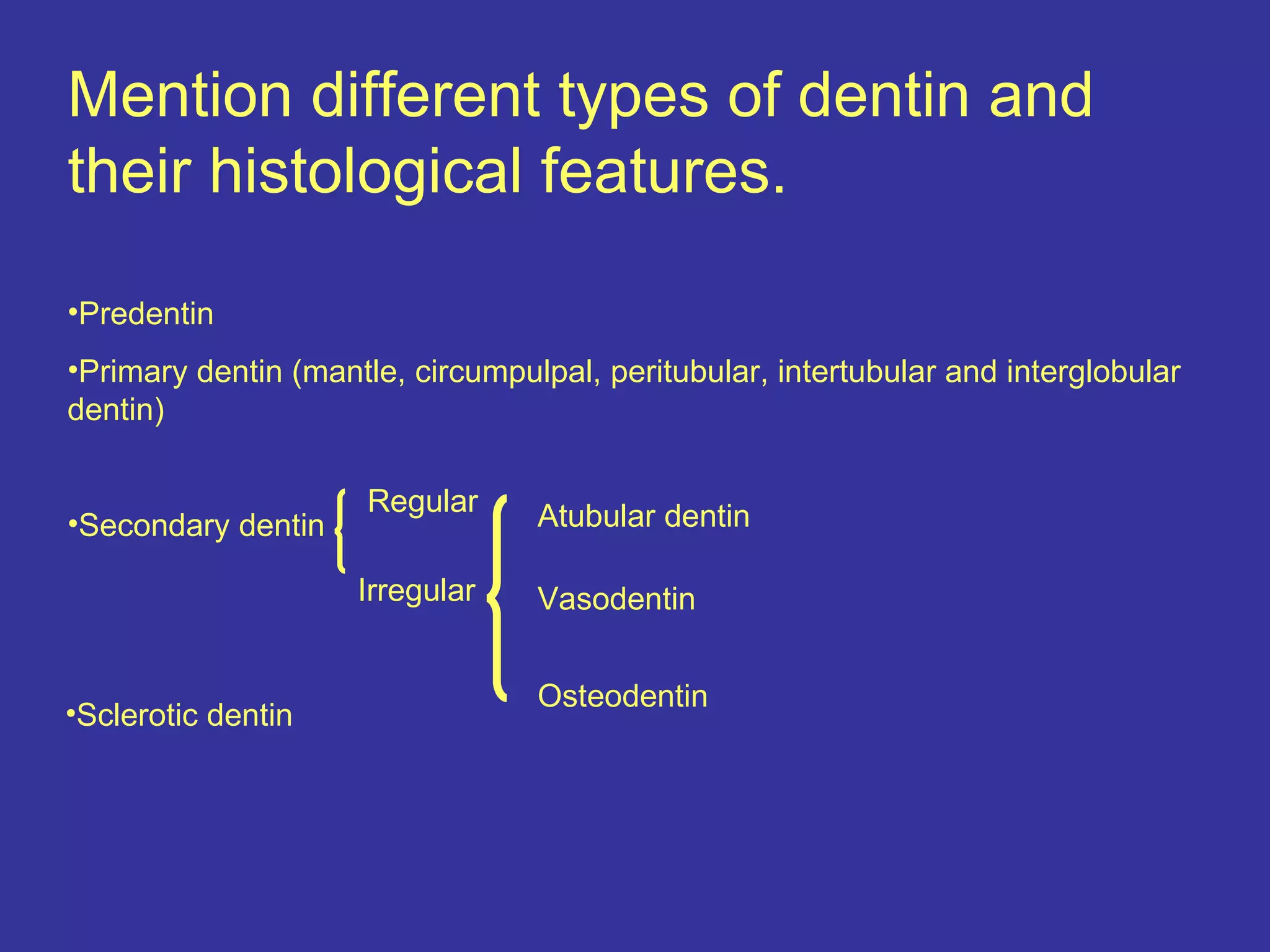 Mention different types of dentin and
their histological features.

•Predentin
•Primary dentin (mantle, circumpulpal, peritubular, intertubular and interglobular
dentin)

                      Regular     Atubular dentin
•Secondary dentin

                     Irregular    Vasodentin


                                  Osteodentin
•Sclerotic dentin
 