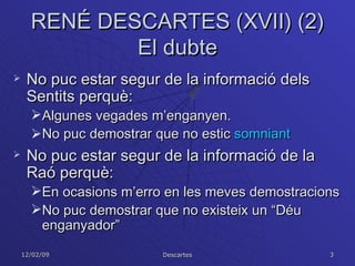 RENÉ DESCARTES (XVII) (2) El dubte No puc estar segur de la informació dels Sentits perquè: Algunes vegades m’enganyen. No puc demostrar que no estic  somniant No puc estar segur de la informació de la Raó perquè: En ocasions m’erro en les meves demostracions No puc demostrar que no existeix un “Déu enganyador” 