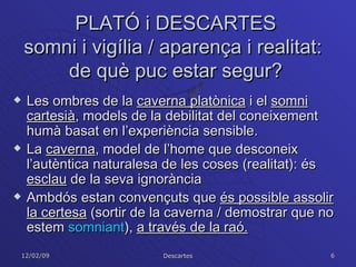 PLATÓ i DESCARTES somni i vigília / aparença i realitat:  de què puc estar segur? Les ombres de la  caverna platònica  i el  somni cartesià , models de la debilitat del coneixement humà basat en l’experiència sensible. La  caverna , model de l’home que desconeix l’autèntica naturalesa de les coses (realitat): és  esclau  de la seva ignorància  Ambdós estan convençuts que  és possible assolir la certesa  (sortir de la caverna / demostrar que no estem  somniant ),  a través de la raó. 