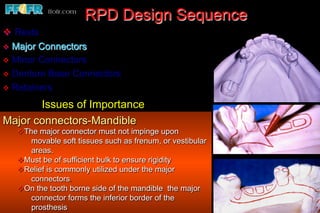 RPD Design Sequence
v  Rests
v  Major Connectors
v  Minor Connectors
v  Denture Base Connectors
v  Retainers

       Issues of Importance
Major connectors-Mandible
   v The major connector must not impinge upon
        movable soft tissues such as frenum, or vestibular
        areas.
   v Must be of sufficient bulk to ensure rigidity
   v Relief is commonly utilized under the major
        connectors.
   v On the tooth borne side of the mandible the major
        connector forms the inferior border of the
        prosthesis
 