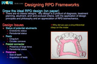 Designing RPD Frameworks
Draw the ideal RPD design (on paper)
v  There are no classic designs. Any design is a product of diagnosis, treatment
    planning, abutment, arch and occlusal criteria, with the application of design
    principles and philosophy and an appreciation of RPD biomechanics.

Design Issues                                 v Why did we use a circumferential
v    Status of potential abutments           clasp on the molar
       v    Endodontic status
       v    Periodontal status
v    Rests
       v    Cingulum
       v    Circular concave
v    Palatal connector
       v    Presence of large torus
       v    Periodontal status
v    Retainers
       v    Size of teeth
       v    Angulation of teeth
 