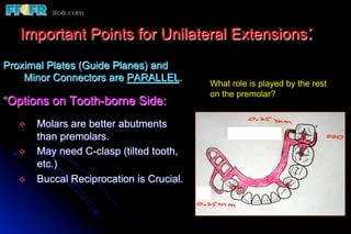 Important Points for Unilateral Extensions:
Proximal Plates (Guide Planes) and
    Minor Connectors are PARALLEL.
                                           What role is played by the rest
                                           on the premolar?
“Options on Tooth-borne Side:
  v    Molars are better abutments
        than premolars.
  v    May need C-clasp (tilted tooth,
        etc.)
  v    Buccal Reciprocation is Crucial.
 