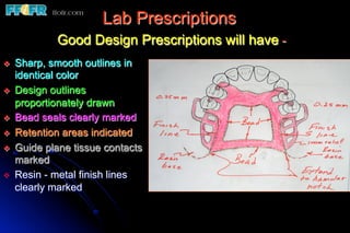 Lab Prescriptions
              Good Design Prescriptions will have -
v    Sharp, smooth outlines in
      identical color
v    Design outlines
      proportionately drawn
v    Bead seals clearly marked
v    Retention areas indicated
v    Guide plane tissue contacts
      marked
v    Resin - metal finish lines
      clearly marked
 