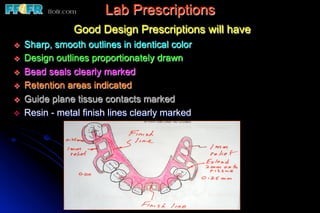 Lab Prescriptions
                  Good Design Prescriptions will have
v    Sharp, smooth outlines in identical color
v    Design outlines proportionately drawn
v    Bead seals clearly marked
v    Retention areas indicated
v    Guide plane tissue contacts marked
v    Resin - metal finish lines clearly marked
 