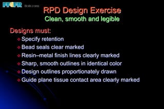 RPD Design Exercise
                Clean, smooth and legible
Designs must:
  v  Specify retention
  v  Bead seals clear marked
  v  Resin–metal finish lines clearly marked
  v  Sharp, smooth outlines in identical color
  v  Design outlines proportionately drawn
  v  Guide plane tissue contact area clearly marked
 