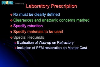 Laboratory Prescription
v  Rx must be clearly defined
v  Clearances and anatomic concerns marked
v  Specify retention
v  Specify materials to be used
v  Special Requests
   v Evaluation  of Wax-up on Refractory
   v Inclusion of PFM restoration on Master Cast
 