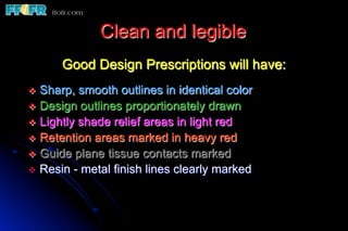 Clean and legible
       Good Design Prescriptions will have:
v  Sharp,  smooth outlines in identical color
v  Design outlines proportionately drawn
v  Lightly shade relief areas in light red
v  Retention areas marked in heavy red
v  Guide plane tissue contacts marked
v  Resin - metal finish lines clearly marked
 