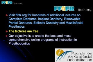 v  Visitffofr.org for hundreds of additional lectures on
    Complete Dentures, Implant Dentistry, Removable
    Partial Dentures, Esthetic Dentistry and Maxillofacial
    Prosthetics.
v  The lectures are free.
v  Our objective is to create the best and most
    comprehensive online programs of instruction in
    Prosthodontics
 