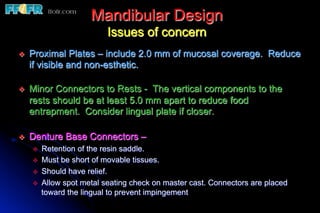 Mandibular Design
                              Issues of concern
v    Proximal Plates – include 2.0 mm of mucosal coverage. Reduce
      if visible and non-esthetic.

v    Minor Connectors to Rests - The vertical components to the
      rests should be at least 5.0 mm apart to reduce food
      entrapment. Consider lingual plate if closer.

v    Denture Base Connectors –
      v    Retention of the resin saddle.
      v    Must be short of movable tissues.
      v    Should have relief.
      v    Allow spot metal seating check on master cast. Connectors are placed
            toward the lingual to prevent impingement
 