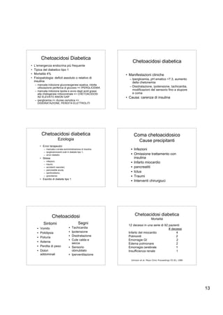 Chetoacidosi Diabetica
                                                                    Chetoacidosi diabetica
•   L’emergenza endocrina più frequente
•   Tipica del diabetico tipo 1
•   Mortalità 4%                                                • Manifestazioni cliniche
•   Fisiopatologia: deficit assoluto o relativo di                – Iperglicemia, pH ematico <7.3, aumento
    insulina                                                        della chetonemia
    – mancata inibizione gluconeogenesi epatica, ridotta
      utilizzazione periferica di glucosio => IPERGLICEMIA        – Disidratazione, ipotensione, tachicardia,
    – mancata inibizione lipolisi e avvio degli acidi grassi        modificazioni del sensorio fino a stupore
      alla chetogenesi mitocondriale => CHETOACIDOSI                e coma
      AD ELEVATO ANION GAP                                      • Causa: carenza di insulina
    – iperglicemia => diuresi osmotica =>
      DISIDRATAZIONE, PERDITA ELETTROLITI




           Chetoacidosi diabetica                                    Coma chetoacidosico
                             Eziologia                                    Cause precipitanti
          • Errori terapeutici
             – mancata o errata somministrazione di insulina,      • Infezioni
             – ipoglicemizzanti orali in diabete tipo 1,
             – errori dietetici                                    • Omissione trattamento con
          • Stress                                                   insulina
             –   infezioni,
             –   traumi,
                                                                   • Infarto miocardio
             –   accidenti vascolari,                              • pancreatiti
             –   pancreatite acuta,
             –   ipertiroidismo,                                   • Ictus
             –   gravidanza                                        • Traumi
          • Esordio di diabete tipo 1
                                                                   • Interventi chirurgiuci




                      Chetoacidosi                                    Chetoacidosi diabetica
                                                                                      Mortalitá
             Sintomi                           Segni             12 decessi in una serie di 92 pazienti
      •   Vomito                        • Tachicardia                                          # decessi
      •   Polidipsia                    • Ipotensione            Infarto del miocardio              4
      •   Poliuria                      • Disidratazione         Polmoniti                          2
                                        • Cute calda e           Emorragie GI                       2
      •   Astenia                         secca                  Edema polmonare                    2
      •   Perdita di peso               • Sensorio               Emorragia cerebrale                1
      •   Dolori                          obinubilato            Insufficienza renale               1
          addominali                    • Iperventilazione
                                                                   Johnson et al. Mayo Clinic Proceedings 55:83, 1980




                                                                                                                        13
 