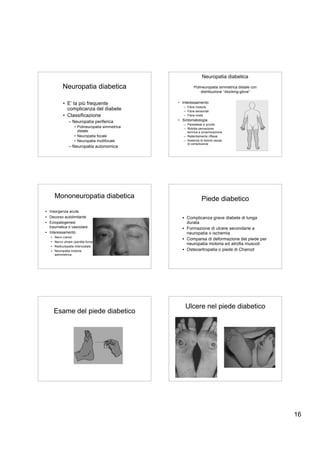 Neuropatia diabetica

            Neuropatia diabetica                             Polineuropatia simmetrica distale con
                                                                 distribuzione “stocking-glove”


             • E’ la più frequente                 • Interessamento
                                                      – Fibre motorie
               complicanza del diabete                – Fibre sensoriali
             • Classificazione                        – Fibre miste

                 – Neuropatia periferica           • Sintomatologia
                                                      – Parestesie e prurito
                     • Polineuropatia simmetrica      – Ridotta percezione
                       distale                          termica e propriocezione
                     • Neuropatia focale              – Rallentamento riflessi
                     • Neuropatia multifocale         – Assenza di dolore causa
                                                        di complicanze
                 – Neuropatia autonomica




       Mononeuropatia diabetica                                   Piede diabetico
• Insorgenza acuta
• Decorso autolimitante                              • Complicanza grave diabete di lunga
• Eziopatogenesi                                       durata
  traumatica o vascolare                             • Formazione di ulcere secondarie a
• Interessamento                                       neuropatia o ischemia
   •   Nervi cranici
                                                     • Comparsa di deformazione del piede per
   •   Nervo ulnare (perdita forza)
                                                       neuropatia motoria ed atrofia muscoli
   •   Radiculopatia intercostale
   •   Neuropatia motoria                            • Osteoartropatia o piede di Charcot
       asimmetrica




                                                       Ulcere nel piede diabetico
       Esame del piede diabetico




                                                                                                     16
 