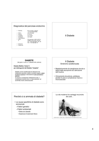 Diagnostica del pancreas endocrino

     •    Glicemia            60-110 mg/dL a digiuno
                              + 30 mg postprandiale
     •    HbA1c               4-6% Hb totale
     •    Insulina            4-18 mU/L
     •
     •
          C-peptide
          Glucagone
                              0.5-3 ng/mL
                              2-20 ng/dL
                                                                                                         Il Diabete
     •    Corpi chetonici
     •    OGTT                75 g glucosio in 400 ml H2O in
          5’                  Prelievi a 30, 60, 90, 120 min
                              Glu < 200 mg/dl @ 30’, 60’, 90’
                              Glu < 140 mg/dl @ 120’
     •    Glicosuria
     •    Chetonuria




                            DIABETE
         (dal greco: διαβαινω = passare oltre, poliuria)                                                 Il Diabete
                                                                                        Sindrome caratterizzata
Diabete Mellito (“dolce”)
per distinguerlo dal Diabete “Insipido”
                                                                  • Metabolicamente da iperglicemia dovuta a
                                                                    deficit della secrezione e/o dell’azione
  Malattia cronica caratterizzata da alterazioni del                dell’insulina
  metabolismo glucidico, lipidico e protidico legate a deficit
  di azione insulinica e individuata da livelli aumentati di
  glicemia.                                                       • Clinicamente da poliuria, polidipsia,
  Si associa a complicanze metaboliche acute, a                     perdiat di peso e complicanze macro e
  complicanze croniche micro- e macrovascolari, ad                  microvascolari
  aumentato rischio cardiovascolare.




                                                                        La vita moderna ha vantaggi ma anche
Perché ci si ammala di diabete?                                                      dei costi…


 • Le cause specifiche di diabete sono
   sonosciute
    –Fattori genetici
    –Fattori ambientali
          • Dieta ed obesità
          • Assenza di esercizio fisico

                                                                 Illustration taken from: Lambert C, Bing C. The Way We Eat Now. Harvard Magazine. May-June, 2004;50.




                                                                                                                                                                        4
 