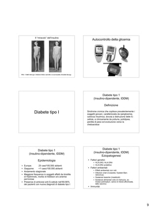 Il “miracolo” dell’insulina
                                                                                            Autocontrollo della glicemia




1922 – Child with type 1 diabetes before and after several months of insulin therapy




                                                                                                     Diabete tipo 1
                                                                                             (Insulino-dipendente, IDDM)

                                                                                                          Definizione

                     Diabete tipo I                                                    Sindrome cronica che coplisce prevalentemente i
                                                                                       soggetti giovani, caratterizzata da iperglicemia,
                                                                                       carenza insulinica, dovuta a distruzione delle ß-
                                                                                       cellule, e clinicamente da poliuria, polidipsia,
                                                                                       perdita di peso ed evoluzione verso la
                                                                                       chetoacidosi




                     Diabete tipo 1                                                                  Diabete tipo 1
                                                                                             (Insulino-dipendente, IDDM)
             (Insulino-dipendente, IDDM)
                                                                                                    Eziopatogenesi
                           Epidemiologia                                                • Fattori genetici
                                                                                             • HLA-DR3, HLA-DR4
• Europa:        25 casi/100.000 abitanti                                                    • HLA-DR2 protettivo
• Giappone:      <1 caso/100.000 abitanti                                               • Fattori ambientali
                                                                                             • Effetti ambientali non noti
• Andamento stagionale
                                                                                             • Infezioni virali (Coxackie, Epstain-Barr,
• Maggiore frequenza in soggetti affetti da tiroidite                                          retrovirus)
  di Hashimoto, morbo di Addison e/o anemia                                                  • Sostanze tossiche (Insetticidi)
  perniciosa                                                                                 • Sostanze alimentari (olio di merluzzo, ac.
• Presenza di anticorpi anti ß-cellule nell’80-90%                                             Grassi poliinsaturi, carne di mtone affumicata,
  dei pazienti con nuova diagnodi di diabete tipo I                                            latte vaccino)
                                                                                        • Immunitá




                                                                                                                                                 9
 