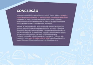 CONCLUSÃO
Ao abordar o ensino da Matemática na escola, o livro didático assegura
o contato do estudante com as informações e conceitos matemáticos,
fundamentais para a existência humana. O livro didático, então,
desenvolve nos alunos a capacidade de identificar oportunidades de
utilização da matemática para resolver problemas.
Somado ao planejamento, o recurso didático propicia ao professor
um instrumento para a formação estudantil. A Aritmética, Álgebra,
Geometria, Estatística, Probabilidade e demais campos matemáticos
são apresentados de forma didática, fazendo com que os educadores
tenham uma fonte de informações e atividades possíveis.
Portanto, tanto o livro didático quanto o Manual do Professor são
excelentes como base da elaboração de aulas e auxílio pedagógico,
proporcionando diferentes dinâmicas e práticas de ensino.
 