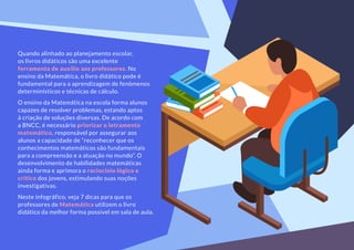 Quando alinhado ao planejamento escolar,
os livros didáticos são uma excelente
ferramenta de auxílio aos professores. No
ensino da Matemática, o livro didático pode é
fundamental para a aprendizagem de fenômenos
determinísticos e técnicas de cálculo.
O ensino da Matemática na escola forma alunos
capazes de resolver problemas, estando aptos
à criação de soluções diversas. De acordo com
a BNCC, é necessário priorizar o letramento
matemático, responsável por assegurar aos
alunos a capacidade de “reconhecer que os
conhecimentos matemáticos são fundamentais
para a compreensão e a atuação no mundo”. O
desenvolvimento de habilidades matemáticas
ainda forma e aprimora o raciocínio lógico e
crítico dos jovens, estimulando suas noções
investigativas.
Neste infográfico, veja 7 dicas para que os
professores de Matemática utilizem o livro
didático da melhor forma possível em sala de aula.
 