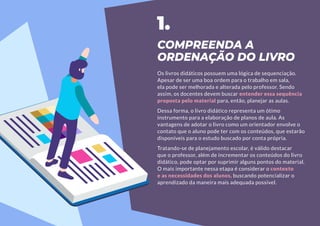 COMPREENDA A
ORDENAÇÃO DO LIVRO
Os livros didáticos possuem uma lógica de sequenciação.
Apesar de ser uma boa ordem para o trabalho em sala,
ela pode ser melhorada e alterada pelo professor. Sendo
assim, os docentes devem buscar entender essa sequência
proposta pelo material para, então, planejar as aulas.
Dessa forma, o livro didático representa um ótimo
instrumento para a elaboração de planos de aula. As
vantagens de adotar o livro como um orientador envolve o
contato que o aluno pode ter com os conteúdos, que estarão
disponíveis para o estudo buscado por conta própria.
Tratando-se de planejamento escolar, é válido destacar
que o professor, além de incrementar os conteúdos do livro
didático, pode optar por suprimir alguns pontos do material.
O mais importante nessa etapa é considerar o contexto
e as necessidades dos alunos, buscando potencializar o
aprendizado da maneira mais adequada possível.
1.
 