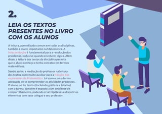 LEIA OS TEXTOS
PRESENTES NO LIVRO
COM OS ALUNOS
A leitura, aprendizado comum em todas as disciplinas,
também é muito importante na Matemática. A
interpretação é fundamental para a resolução dos
problemas, inclusive quando envolvem lógica. Além
disso, a leitura dos textos da disciplina permite
que o aluno conheça e tenha contato com termos
matemáticos.
Sendo assim, a mediação do professor na leitura
dos textos pode muito auxiliar para a fixação das
expressões da Matemática, tal como com a forma
adequada de se compreender as atividades propostas.
O aluno, ao ler textos (incluindo gráficos e tabelas)
com a turma, também é exposto a um ambiente de
compartilhamento, podendo criar hipóteses e discutir os
elementos com seus colegas e seu professor.
2.
 