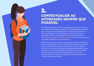 3.
CONTEXTUALIZE AS
ATIVIDADES SEMPRE QUE
POSSÍVEL
É fundamental que o professor, ao elaborar suas aulas, inclua no
livro didático informações regionais. A contextualização permite
que os estudantes reconheçam seus contextos e assumam-nos
como um dos motivos para aprender. O professor, para fazer
isso, pode realizar a contextualização das questões do livro,
explorando a região em que vivem os alunos, bem como aspectos
do estado, município e até mesmo bairro.
Outra forma de contextualizar os elementos do material didático
envolve a elaboração de textos. Por exemplo, analisar um gráfico
sobre a expectativa de vida presente no livro com os alunos e
solicitar um trabalho de pesquisa envolvendo a elaboração de um
gráfico do tema com informações do estado em que se localiza
a escola. Assim, o aluno é formado enquanto pesquisador,
compreendendo as múltiplas funções da matemática de forma
transversal e interdisciplinar.
 