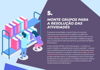 MONTE GRUPOS PARA
A RESOLUÇÃO DAS
ATIVIDADES
Propostas de atividades a serem feitas em conjunto
representa uma boa forma de trabalhar a questão da
argumentação matemática. O professor pode, uma vez por
semana, planejar uma aula envolvendo o trabalho em grupo
para a resolução de exercícios do livro ou do Material Digital
do Professor.
A ideia envolve dividir a turma em grupos — ou times, se
quiser trabalhar a competição de maneira saudável — e passar
uma atividade para que os alunos resolvam discutindo juntos.
Depois de resolvida, o professor realiza uma análise de cada
método utilizado para alcançar a resposta, permitindo que os
grupos interajam entre si e identifiquem o que foi feito igual
ou diferente em cada resposta. O trabalho em grupo é repleto
de benefícios, principalmente para o desenvolvimento dos
conhecimentos da Matemática.
5.
 