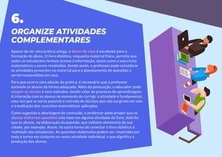 ORGANIZE ATIVIDADES
COMPLEMENTARES
Apesar de ser uma prática antiga, o dever de casa é excelente para a
formação do aluno. O livro didático, enquanto material físico, permite que
todos os estudantes tenham acesso à informação, assim como a exercícios
matemáticos a serem resolvidos. Sendo assim, o professor pode considerar
as atividades presentes no material para o planejamento de questões a
serem respondidas em casa.
Para que ocorra uma adesão da prática, é necessário que o professor
estimule os alunos de forma adequada. Além da pontuação, o educador pode
elogiar os alunos e seus métodos, dando valor ao processo de aprendizagem.
A interação com os alunos no momento de corrigir a atividade é fundamental,
uma vez que se torna possível a retirada de dúvidas que não surgiram em sala
e a exaltação dos conceitos matemáticos aplicados.
Como sugestão e abordagem do conteúdo, o professor pode propor que os
alunos elaborem questões com base em alguma atividade do livro. Solicite
que os alunos, na elaboração da questão, que utilizem elementos de sua
cidade, por exemplo. Assim, há outra forma de conectar o livro didático à
realidade dos estudantes. As questões elaboradas podem ser resolvidas por
toda a turma em conjunto ou numa atividade individual, o que dignifica a
produção dos alunos.
6.
 