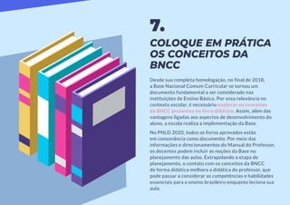 COLOQUE EM PRÁTICA
OS CONCEITOS DA
BNCC
Desde sua completa homologação, no final de 2018,
a Base Nacional Comum Curricular se tornou um
documento fundamental a ser considerado nas
instituições de Ensino Básico. Por essa relevância no
contexto escolar, é necessário explorar os conceitos
da BNCC presentes no livro didático. Assim, além das
vantagens ligadas aos aspectos de desenvolvimento do
aluno, a escola realiza a implementação da Base.
No PNLD 2020, todos os livros aprovados estão
em consonância como documento. Por meio das
informações e direcionamentos do Manual do Professor,
os docentes podem incluir as noções da Base no
planejamento das aulas. Extrapolando a etapa de
planejamento, o contato com os conceitos da BNCC
de forma didática melhora a didática do professor, que
pode passar a considerar as competências e habilidades
essenciais para o ensino brasileiro enquanto leciona sua
aula.
7.
 
