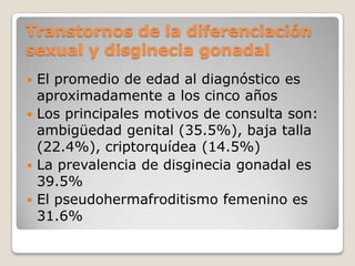 Transtornos de la diferenciación
sexual y disginecia gonadal
 El promedio de edad al diagnóstico es
  aproximadamente a los cinco años
 Los principales motivos de consulta son:
  ambigüedad genital (35.5%), baja talla
  (22.4%), criptorquídea (14.5%)
 La prevalencia de disginecia gonadal es
  39.5%
 El pseudohermafroditismo femenino es
  31.6%
 