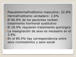    Pseudohermafroditismo masculino: 22.9%
   Hermafroditismo verdadero: 2.6%
   El 86.8% de los pacientes reciben
    tratamiento hormonal sustitutivo
   El 28.9% requieren tratamiento quirúrgico
   La reasignación de sexo es necesario en el
    3.9%
   En el 89.5% hay correspondencia entre
    sexo cromosómico y sexo social
 
